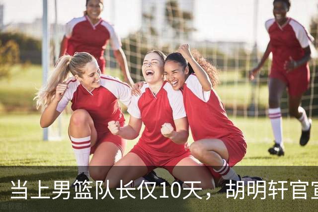 当上男篮队长仅10天，胡明轩官宣好消息，这一次让全世界刮目相看